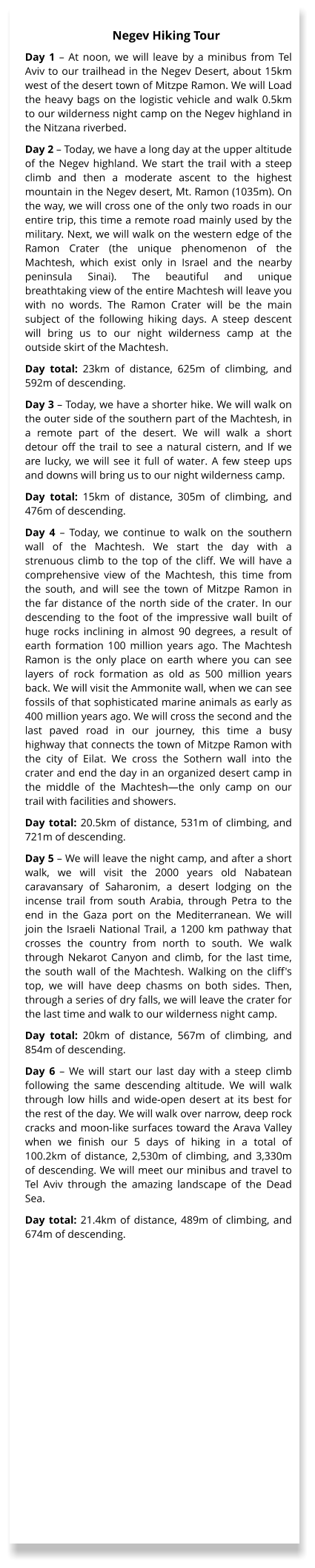 Day 1 – At noon, we will leave by a minibus from Tel Aviv to our trailhead in the Negev Desert, about 15km west of the desert town of Mitzpe Ramon. We will Load the heavy bags on the logistic vehicle and walk 0.5km to our wilderness night camp on the Negev highland in the Nitzana riverbed. Day 2 – Today, we have a long day at the upper altitude of the Negev highland. We start the trail with a steep climb and then a moderate ascent to the highest mountain in the Negev desert, Mt. Ramon (1035m). On the way, we will cross one of the only two roads in our entire trip, this time a remote road mainly used by the military. Next, we will walk on the western edge of the Ramon Crater (the unique phenomenon of the Machtesh, which exist only in Israel and the nearby peninsula Sinai). The beautiful and unique breathtaking view of the entire Machtesh will leave you with no words. The Ramon Crater will be the main subject of the following hiking days. A steep descent will bring us to our night wilderness camp at the outside skirt of the Machtesh.  Day total: 23km of distance, 625m of climbing, and 592m of descending. Day 3 – Today, we have a shorter hike. We will walk on the outer side of the southern part of the Machtesh, in a remote part of the desert. We will walk a short detour off the trail to see a natural cistern, and If we are lucky, we will see it full of water. A few steep ups and downs will bring us to our night wilderness camp. Day total: 15km of distance, 305m of climbing, and 476m of descending. Day 4 – Today, we continue to walk on the southern wall of the Machtesh. We start the day with a strenuous climb to the top of the cliff. We will have a comprehensive view of the Machtesh, this time from the south, and will see the town of Mitzpe Ramon in the far distance of the north side of the crater. In our descending to the foot of the impressive wall built of huge rocks inclining in almost 90 degrees, a result of earth formation 100 million years ago. The Machtesh Ramon is the only place on earth where you can see layers of rock formation as old as 500 million years back. We will visit the Ammonite wall, when we can see fossils of that sophisticated marine animals as early as 400 million years ago. We will cross the second and the last paved road in our journey, this time a busy highway that connects the town of Mitzpe Ramon with the city of Eilat. We cross the Sothern wall into the crater and end the day in an organized desert camp in the middle of the Machtesh—the only camp on our trail with facilities and showers. Day total: 20.5km of distance, 531m of climbing, and 721m of descending. Day 5 – We will leave the night camp, and after a short walk, we will visit the 2000 years old Nabatean caravansary of Saharonim, a desert lodging on the incense trail from south Arabia, through Petra to the end in the Gaza port on the Mediterranean. We will join the Israeli National Trail, a 1200 km pathway that crosses the country from north to south. We walk through Nekarot Canyon and climb, for the last time, the south wall of the Machtesh. Walking on the cliff's top, we will have deep chasms on both sides. Then, through a series of dry falls, we will leave the crater for the last time and walk to our wilderness night camp. Day total: 20km of distance, 567m of climbing, and 854m of descending. Day 6 – We will start our last day with a steep climb following the same descending altitude. We will walk through low hills and wide-open desert at its best for the rest of the day. We will walk over narrow, deep rock cracks and moon-like surfaces toward the Arava Valley when we finish our 5 days of hiking in a total of 100.2km of distance, 2,530m of climbing, and 3,330m of descending. We will meet our minibus and travel to Tel Aviv through the amazing landscape of the Dead Sea. Day total: 21.4km of distance, 489m of climbing, and 674m of descending.   Negev Hiking Tour